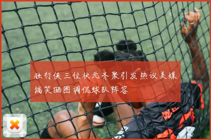 独行侠三位状元齐聚引发热议美媒搞笑晒图调侃球队阵容