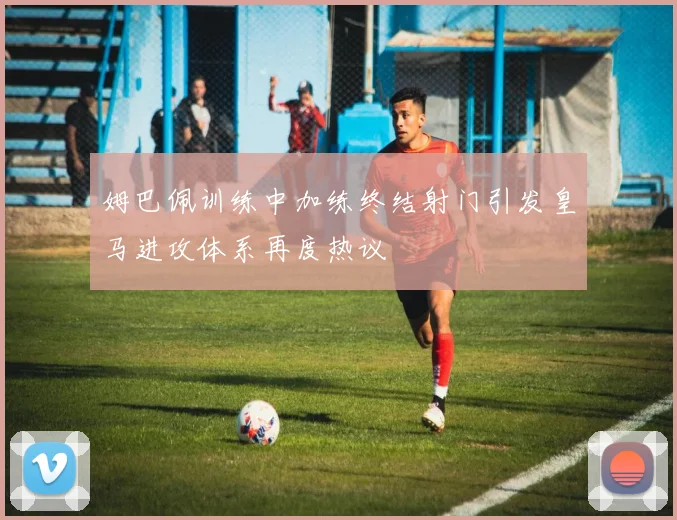 姆巴佩训练中加练终结射门引发皇马进攻体系再度热议