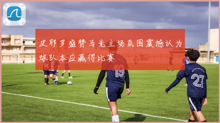 皮耶罗盛赞马竞主场氛围震撼认为球队本应赢得比赛