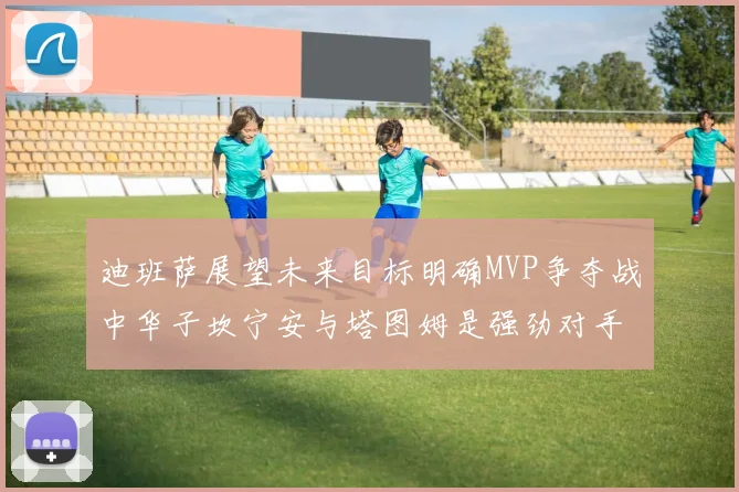 迪班萨展望未来目标明确MVP争夺战中华子坎宁安与塔图姆是强劲对手
