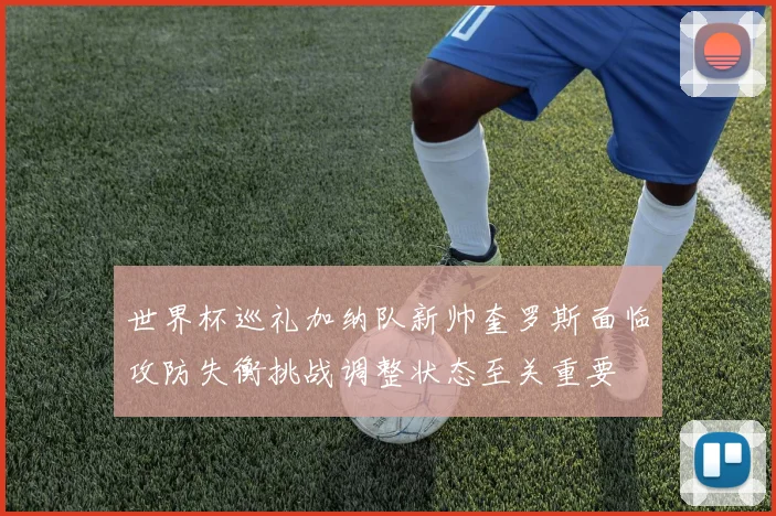 世界杯巡礼加纳队新帅奎罗斯面临攻防失衡挑战调整状态至关重要