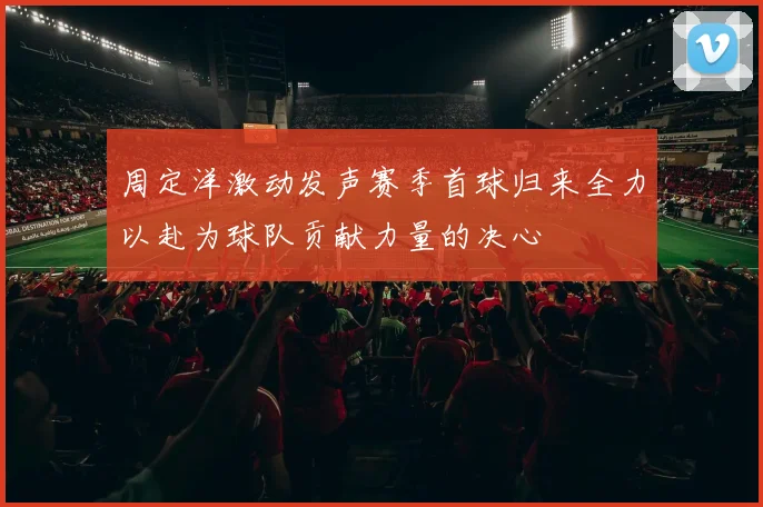周定洋激动发声赛季首球归来全力以赴为球队贡献力量的决心