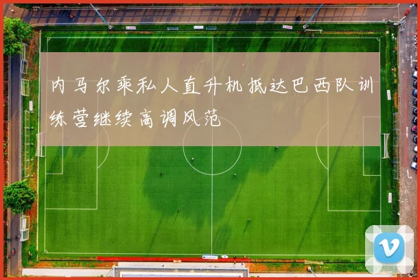 内马尔乘私人直升机抵达巴西队训练营继续高调风范