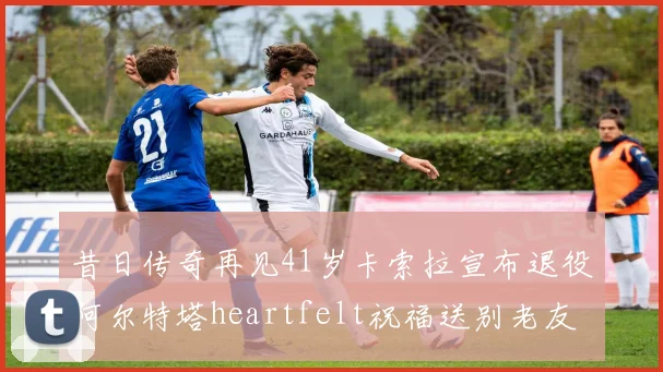 昔日传奇再见41岁卡索拉宣布退役阿尔特塔heartfelt祝福送别老友