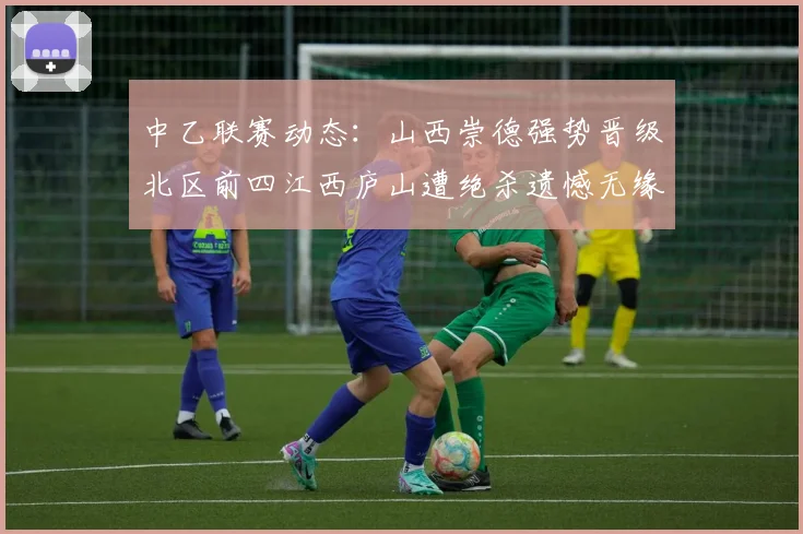 中乙联赛动态：山西崇德强势晋级北区前四江西庐山遭绝杀遗憾无缘南区前四