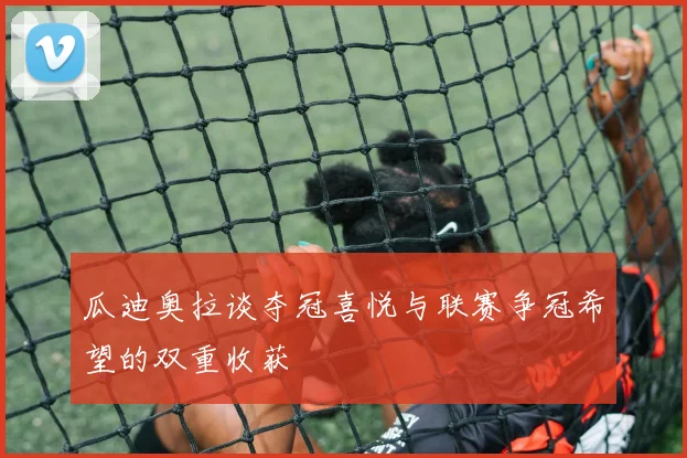 瓜迪奥拉谈夺冠喜悦与联赛争冠希望的双重收获