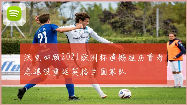 沃克回顾2021欧洲杯遗憾经历曾考虑退役重返英格兰国家队
