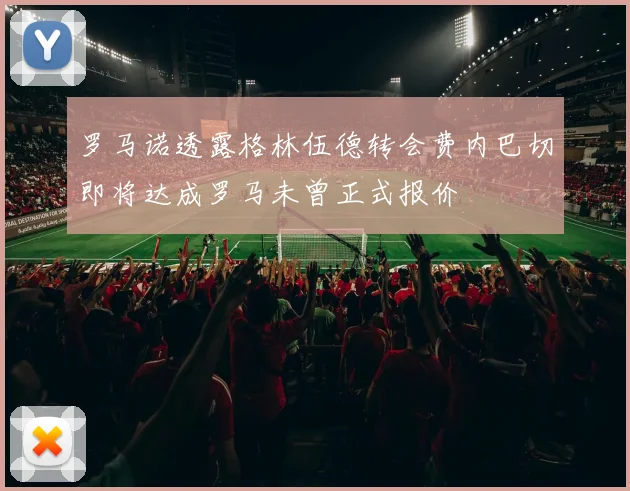 罗马诺透露格林伍德转会费内巴切即将达成罗马未曾正式报价