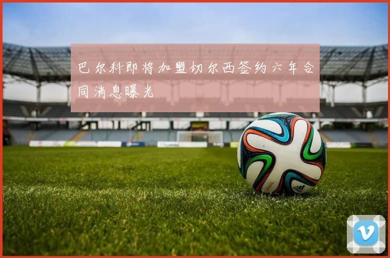 巴尔科即将加盟切尔西签约六年合同消息曝光