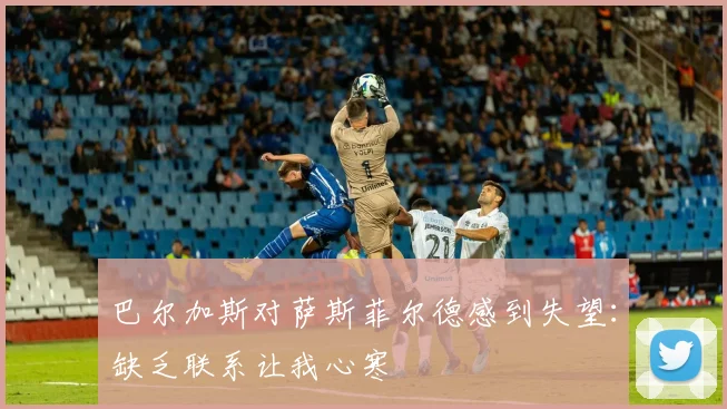 巴尔加斯对萨斯菲尔德感到失望：缺乏联系让我心寒