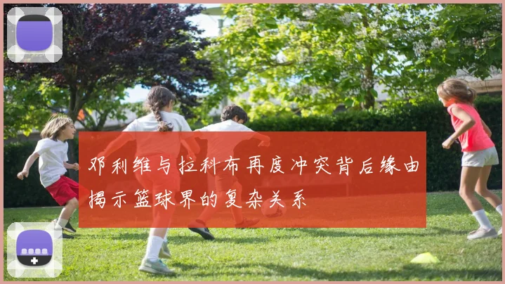 邓利维与拉科布再度冲突背后缘由揭示篮球界的复杂关系