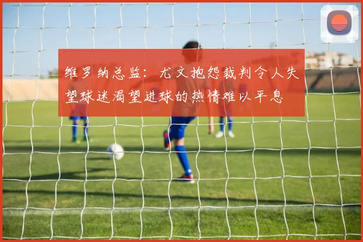 维罗纳总监：尤文抱怨裁判令人失望球迷渴望进球的热情难以平息