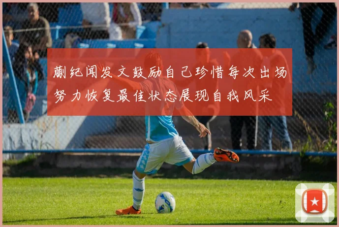 蒯纪闻发文鼓励自己珍惜每次出场努力恢复最佳状态展现自我风采