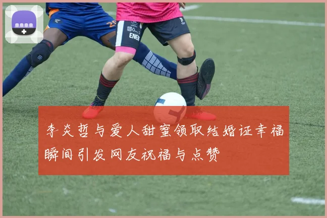 李炎哲与爱人甜蜜领取结婚证幸福瞬间引发网友祝福与点赞