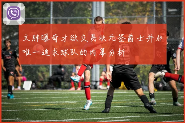 文胖曝奇才欲交易状元签爵士并非唯一追求球队的内幕分析