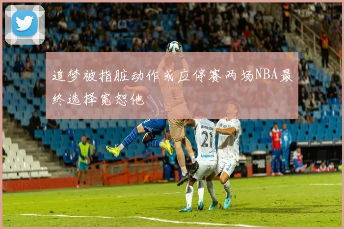 追梦被指脏动作或应停赛两场NBA最终选择宽恕他