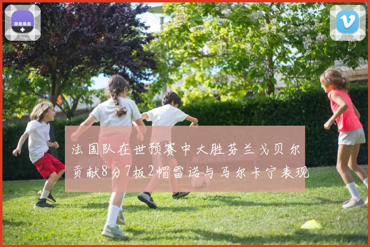 法国队在世预赛中大胜芬兰戈贝尔贡献8分7板2帽雷诺与马尔卡宁表现抢眼