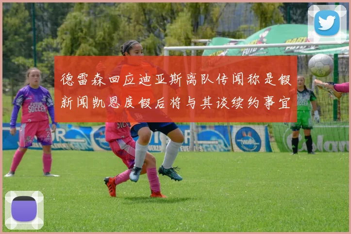德雷森回应迪亚斯离队传闻称是假新闻凯恩度假后将与其谈续约事宜