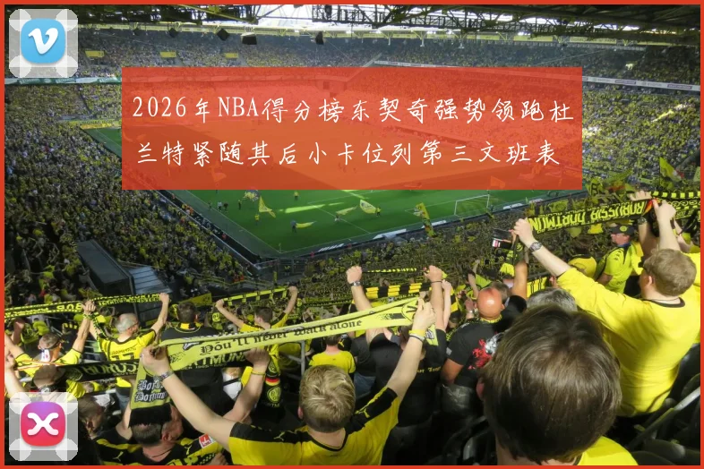 2026年NBA得分榜东契奇强势领跑杜兰特紧随其后小卡位列第三文班表现不俗位居第六