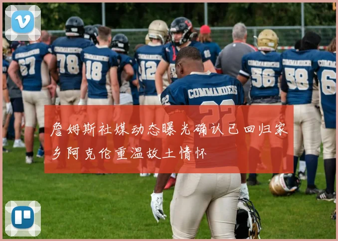 詹姆斯社媒动态曝光确认已回归家乡阿克伦重温故土情怀